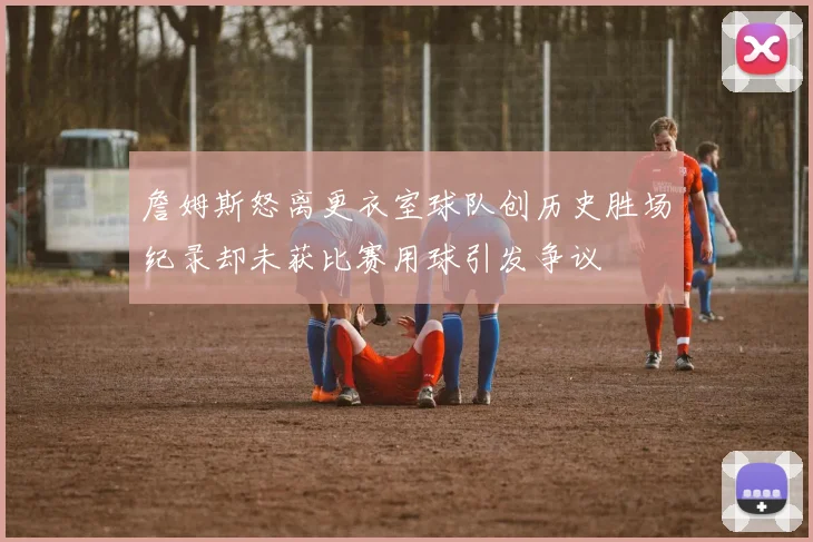 詹姆斯怒离更衣室球队创历史胜场纪录却未获比赛用球引发争议