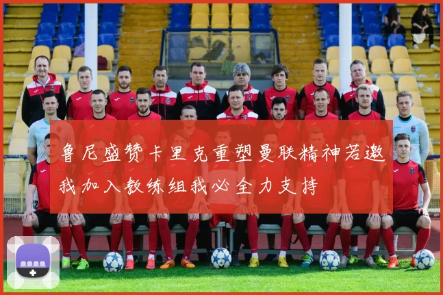 鲁尼盛赞卡里克重塑曼联精神若邀我加入教练组我必全力支持