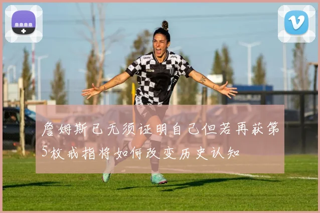 詹姆斯已无须证明自己但若再获第5枚戒指将如何改变历史认知