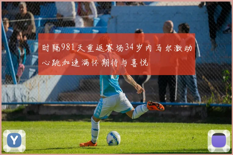 时隔981天重返赛场34岁内马尔激动心跳加速满怀期待与喜悦