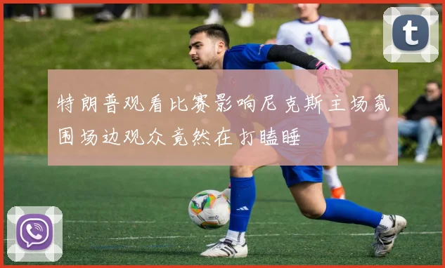 特朗普观看比赛影响尼克斯主场氛围场边观众竟然在打瞌睡