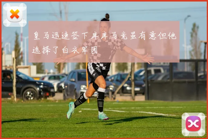 皇马迅速签下库库马竞虽有意但他选择了白衣军团