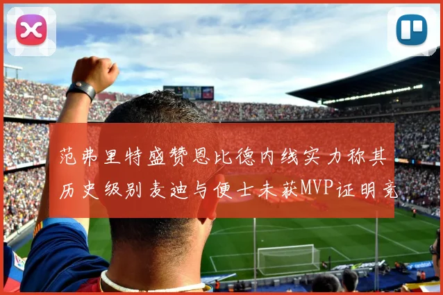 范弗里特盛赞恩比德内线实力称其历史级别麦迪与便士未获MVP证明竞争激烈