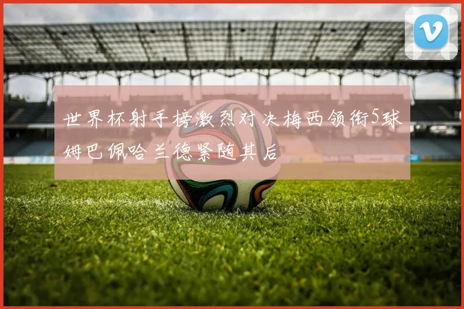 世界杯射手榜激烈对决梅西领衔5球姆巴佩哈兰德紧随其后