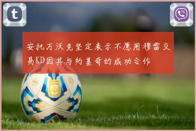 安托万沃克坚定表示不愿用穆雷交易KD因其与约基奇的成功合作