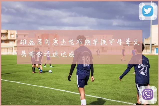 雄鹿若同意杰伦布朗单换字母哥交易将会迅速达成