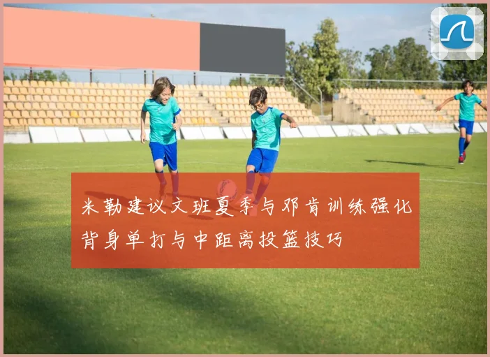 米勒建议文班夏季与邓肯训练强化背身单打与中距离投篮技巧