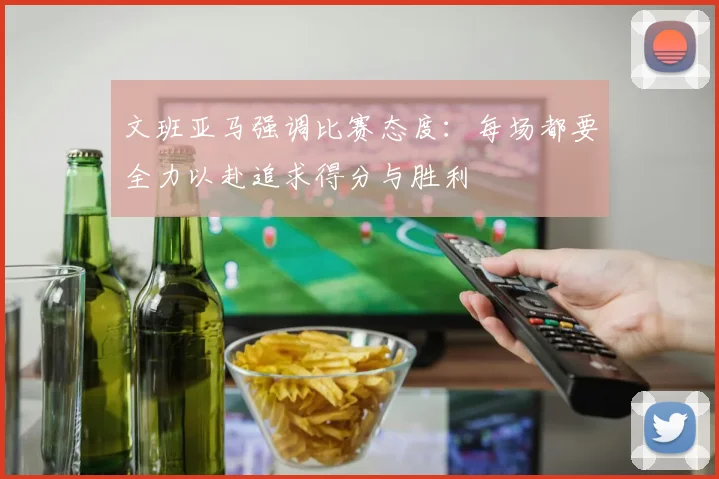 文班亚马强调比赛态度：每场都要全力以赴追求得分与胜利